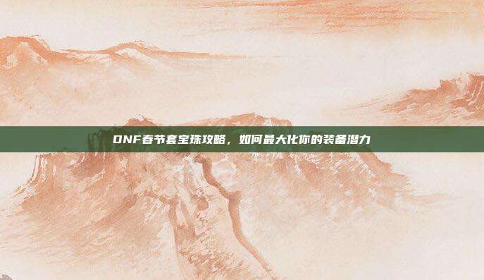 DNF春节套宝珠攻略,如何最大化你的装备潜力
