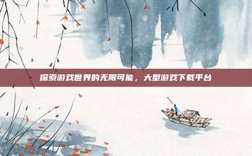 探索游戏世界的无限可能，大型游戏下载平台