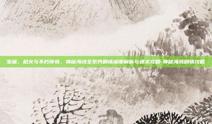 宝藏、枪火与不朽传奇，神秘海域全系列剧情深度解析与通关攻略-神秘海域剧情攻略