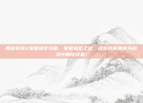西游奇缘2宠物进化攻略，掌握进化之道，让你的宠物成为游戏中的佼佼者！