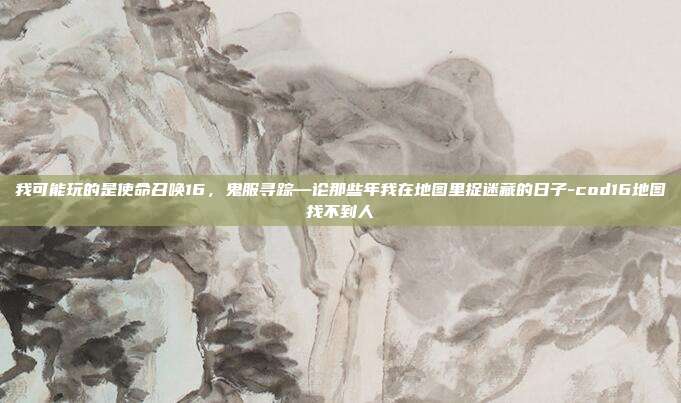 我可能玩的是使命召唤16，鬼服寻踪—论那些年我在地图里捉迷藏的日子-cod16地图找不到人