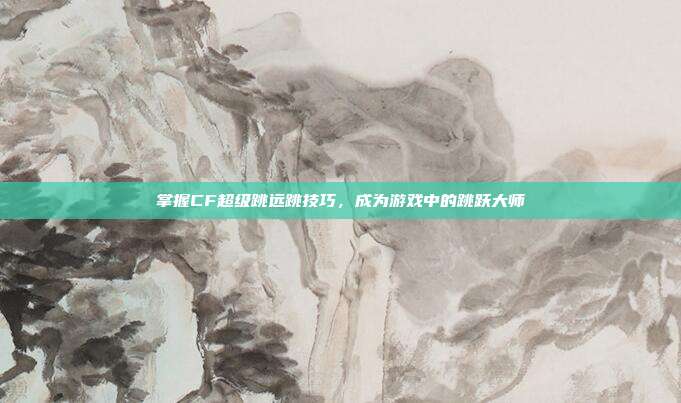 掌握CF超级跳远跳技巧,成为游戏中的跳跃大师