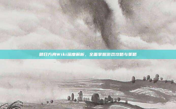 明日方舟Wiki深度解析,全面掌握游戏攻略与策略