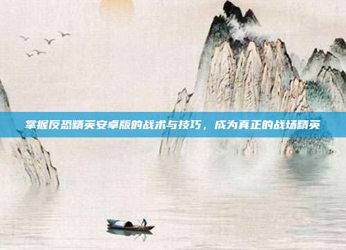 掌握反恐精英安卓版的战术与技巧,成为真正的战场精英