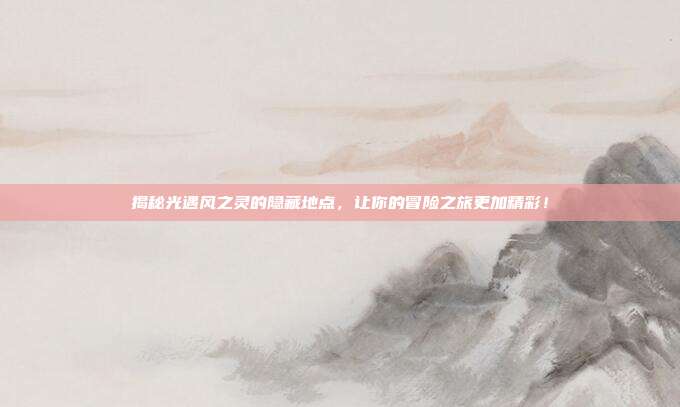 揭秘光遇风之灵的隐藏地点,让你的冒险之旅更加精彩!