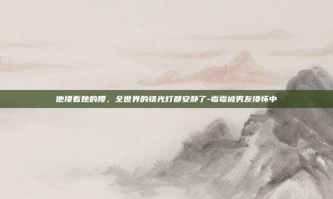 他搂着她的腰，全世界的镁光灯都安静了-霉霉被男友搂怀中