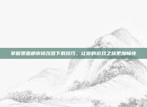 掌握罪恶都市修改器下载技巧,让你的游戏之旅更加畅快