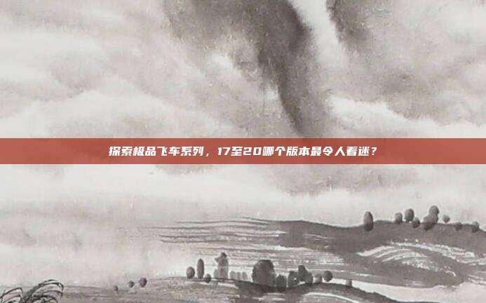 探索极品飞车系列，17至20哪个版本最令人着迷？