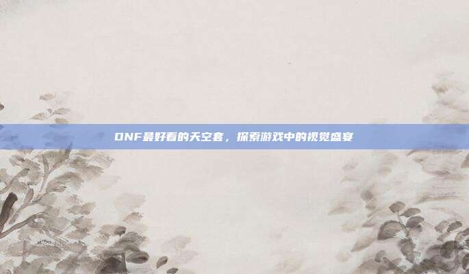 DNF最好看的天空套，探索游戏中的视觉盛宴