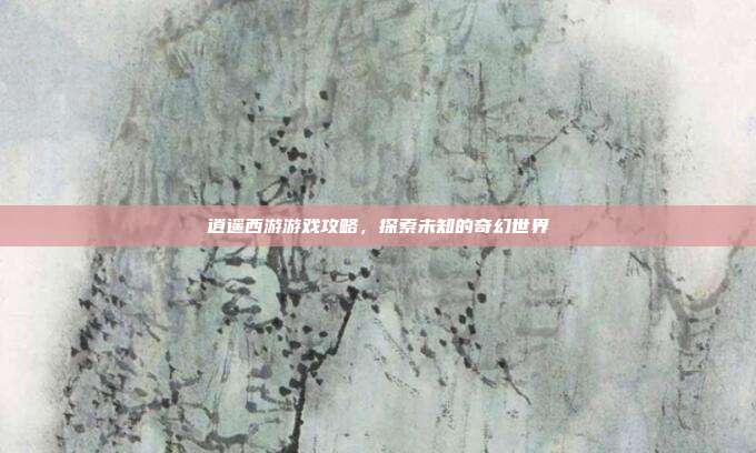 逍遥西游游戏攻略,探索未知的奇幻世界