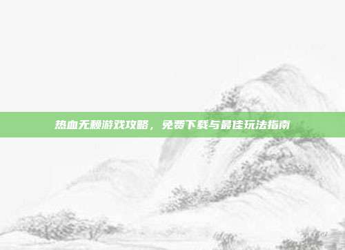 热血无赖游戏攻略,免费下载与最佳玩法指南
