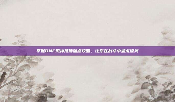 掌握DNF风神技能加点攻略,让你在战斗中如虎添翼
