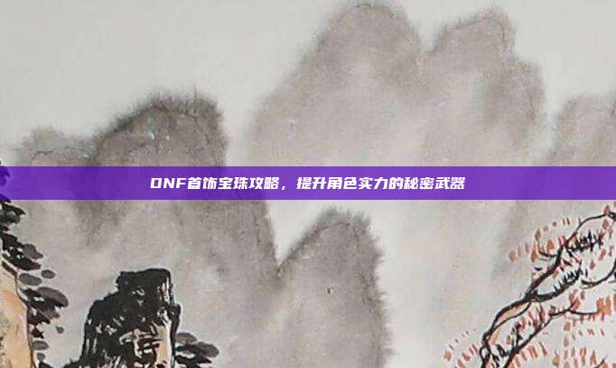 DNF首饰宝珠攻略,提升角色实力的秘密武器