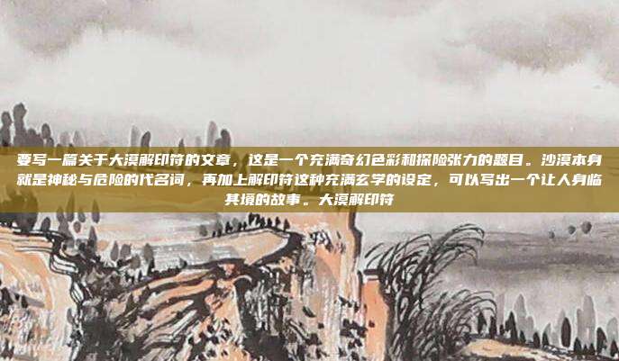 要写一篇关于大漠解印符的文章,这是一个充满奇幻色彩和探险张力的题目。沙漠本身就是神秘与危险的代名词,再加上解印符这种充满玄学的设定,可以写出一个让人身临其境的故事。大漠解印符