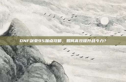 DNF剑豪95加点攻略,如何高效提升战斗力?