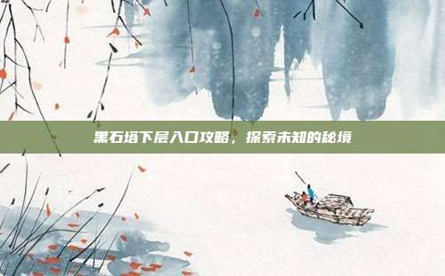 黑石塔下层入口攻略,探索未知的秘境