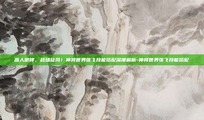 燕人咆哮，战场旋风！神将世界张飞技能搭配深度解析-神将世界张飞技能搭配