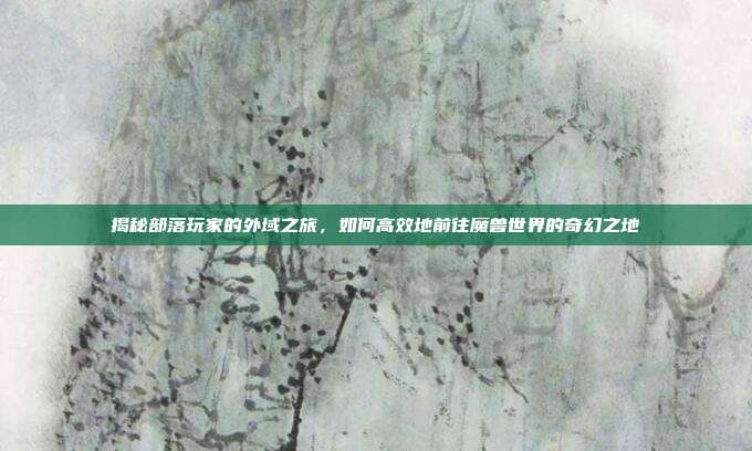 揭秘部落玩家的外域之旅，如何高效地前往魔兽世界的奇幻之地