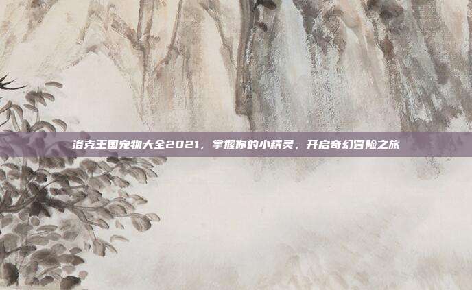 洛克王国宠物大全2021,掌握你的小精灵,开启奇幻冒险之旅