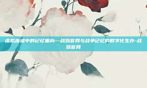 虚拟废墟中的记忆重构—战殇官网与战争记忆的数字化生存-战殇官网