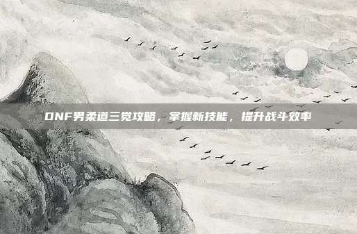 DNF男柔道三觉攻略,掌握新技能,提升战斗效率