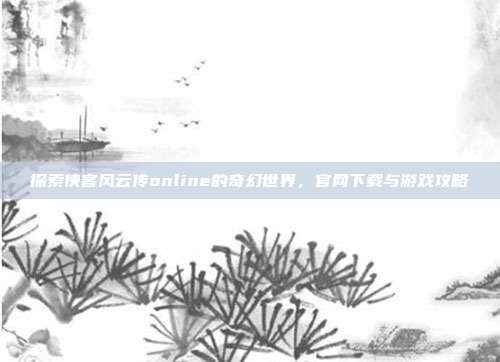 探索侠客风云传online的奇幻世界,官网下载与游戏攻略