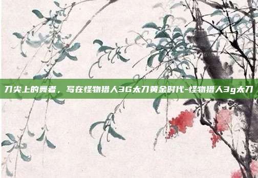 刀尖上的舞者，写在怪物猎人3G太刀黄金时代-怪物猎人3g太刀