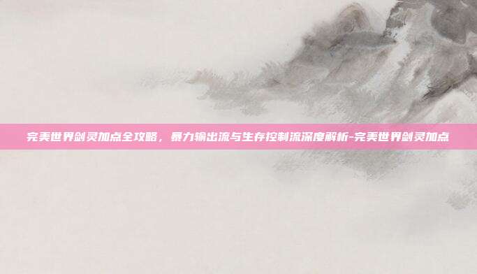 完美世界剑灵加点全攻略，暴力输出流与生存控制流深度解析-完美世界剑灵加点