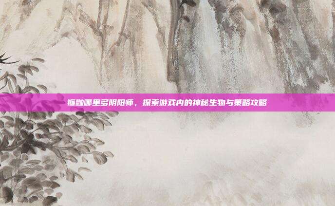 镰鼬哪里多阴阳师,探索游戏内的神秘生物与策略攻略