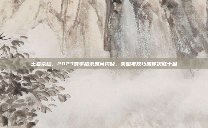 王者荣耀,2023赛季结束时间揭晓,策略与技巧助你决胜千里
