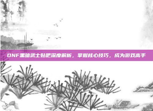 DNF黑暗武士贴吧深度解析,掌握核心技巧,成为游戏高手