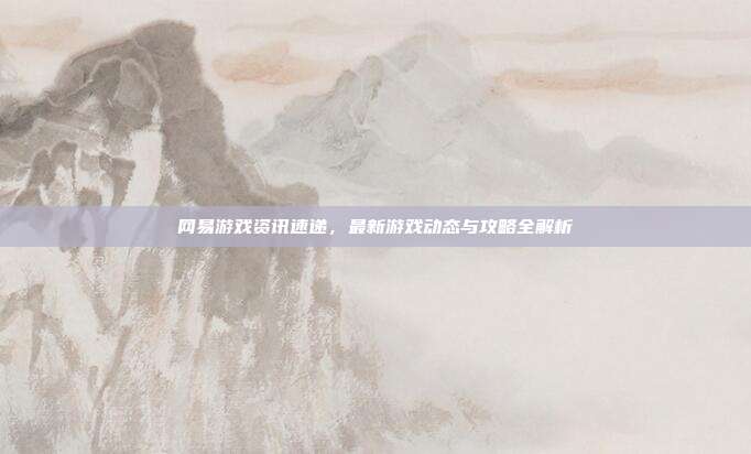 网易游戏资讯速递，最新游戏动态与攻略全解析