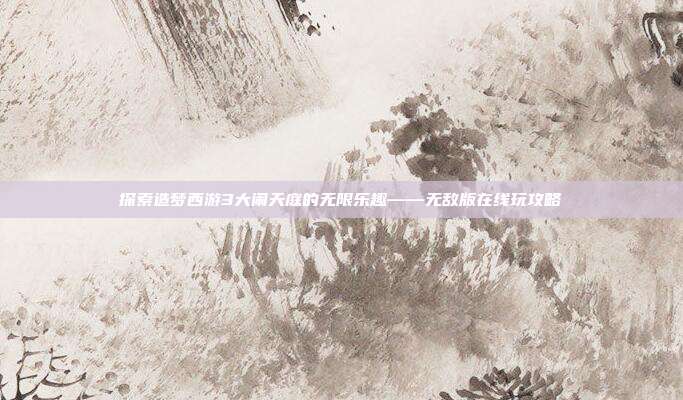 探索造梦西游3大闹天庭的无限乐趣——无敌版在线玩攻略