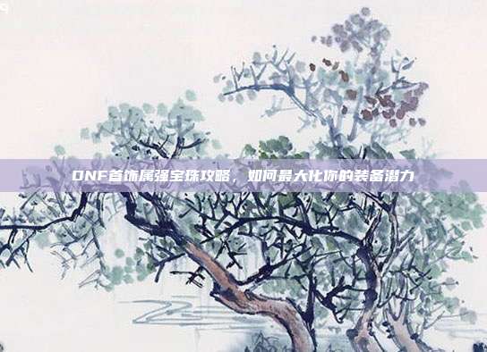 DNF首饰属强宝珠攻略,如何最大化你的装备潜力