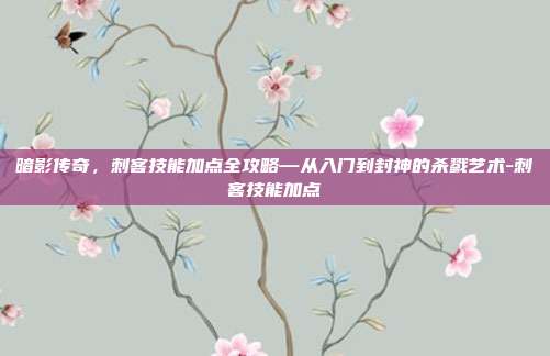 暗影传奇,刺客技能加点全攻略—从入门到封神的杀戮艺术-刺客技能加点