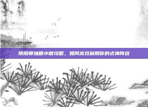 阴阳师独眼小僧攻略，如何高效利用你的式神阵容