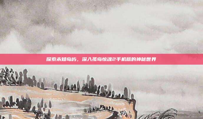探索未知岛屿,深入孤岛惊魂2手机版的神秘世界