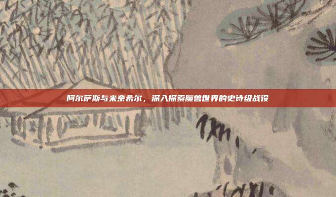 阿尔萨斯与米奈希尔,深入探索魔兽世界的史诗级战役