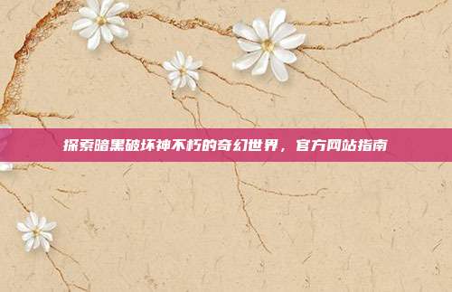 探索暗黑破坏神不朽的奇幻世界,官方网站指南