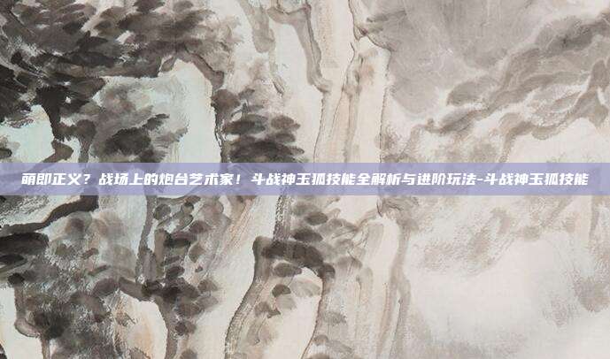 萌即正义？战场上的炮台艺术家！斗战神玉狐技能全解析与进阶玩法-斗战神玉狐技能
