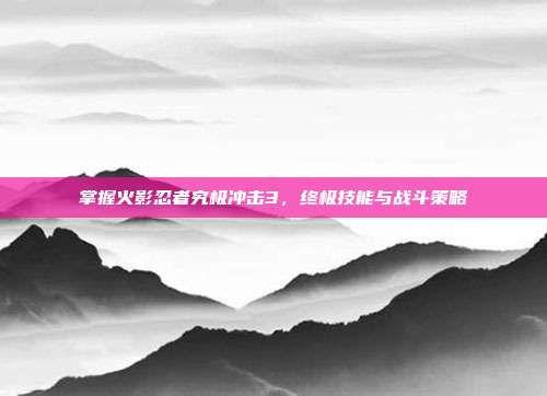 掌握火影忍者究极冲击3，终极技能与战斗策略