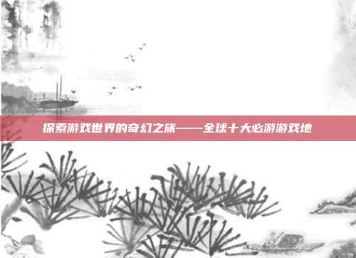 探索游戏世界的奇幻之旅——全球十大必游游戏地