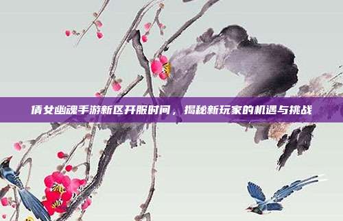 倩女幽魂手游新区开服时间,揭秘新玩家的机遇与挑战