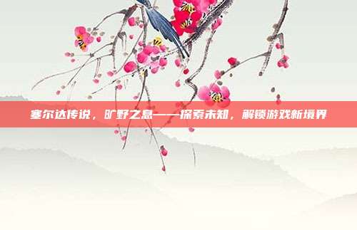 塞尔达传说,旷野之息——探索未知,解锁游戏新境界