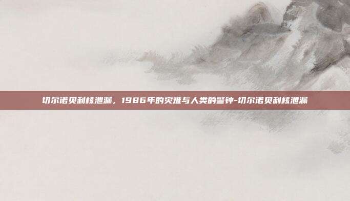切尔诺贝利核泄漏，1986年的灾难与人类的警钟-切尔诺贝利核泄漏