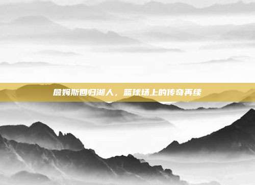 詹姆斯回归湖人,篮球场上的传奇再续