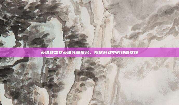 英雄联盟女英雄乳量排名,揭秘游戏中的性感女神