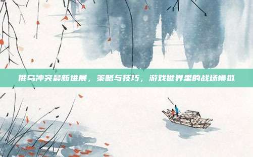 俄乌冲突最新进展,策略与技巧,游戏世界里的战场模拟