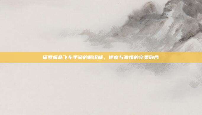 探索极品飞车手游的腾讯版，速度与激情的完美融合