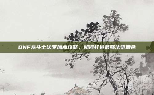 DNF龙斗士法驱加点攻略,如何打造最强法驱角色